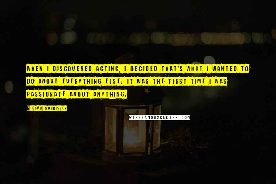 David Morrissey Quotes: When I discovered acting, I decided that's what I wanted to do above everything else. It was the first time I was passionate about anything.