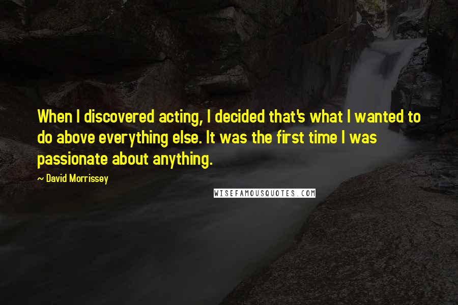 David Morrissey Quotes: When I discovered acting, I decided that's what I wanted to do above everything else. It was the first time I was passionate about anything.