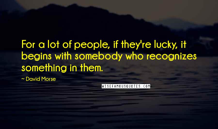 David Morse Quotes: For a lot of people, if they're lucky, it begins with somebody who recognizes something in them.