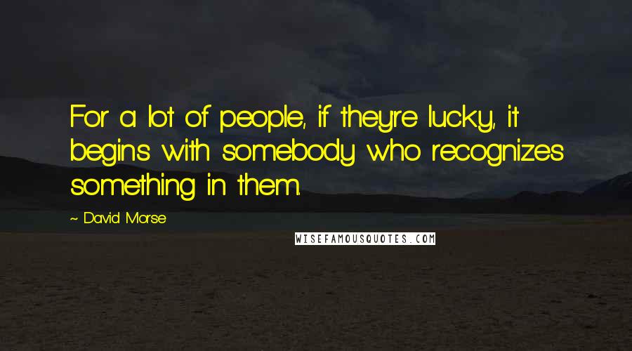 David Morse Quotes: For a lot of people, if they're lucky, it begins with somebody who recognizes something in them.