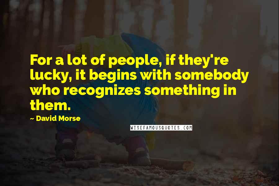 David Morse Quotes: For a lot of people, if they're lucky, it begins with somebody who recognizes something in them.