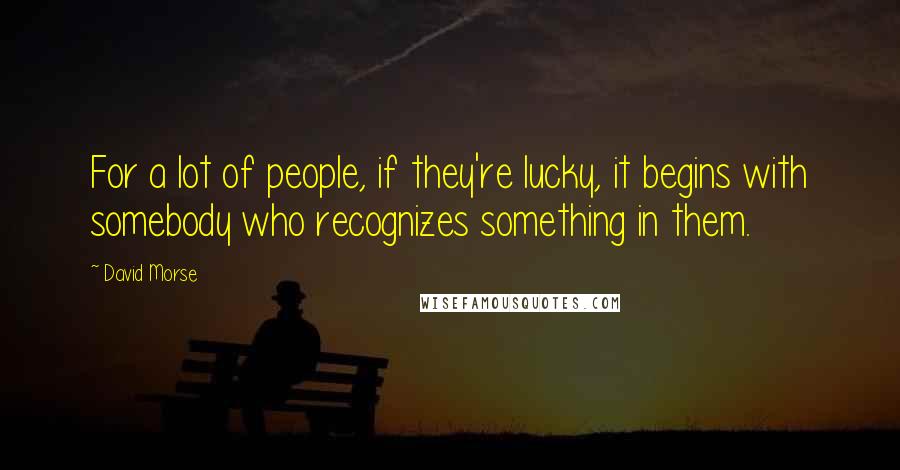 David Morse Quotes: For a lot of people, if they're lucky, it begins with somebody who recognizes something in them.