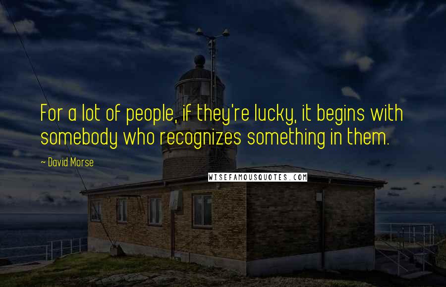 David Morse Quotes: For a lot of people, if they're lucky, it begins with somebody who recognizes something in them.