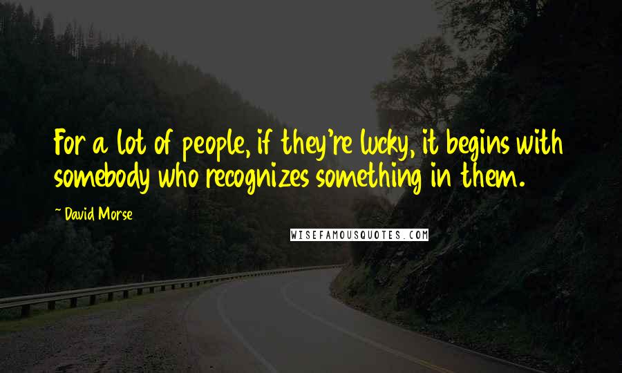 David Morse Quotes: For a lot of people, if they're lucky, it begins with somebody who recognizes something in them.