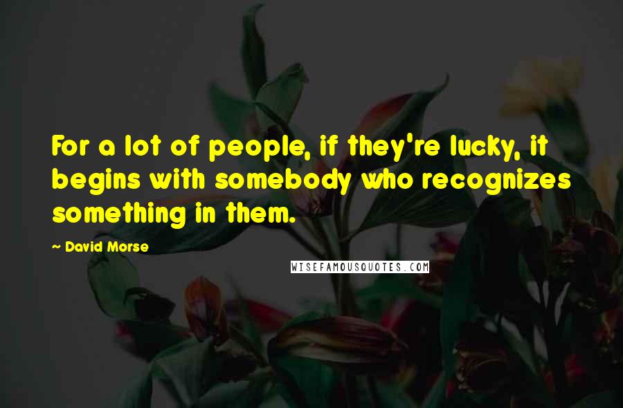 David Morse Quotes: For a lot of people, if they're lucky, it begins with somebody who recognizes something in them.