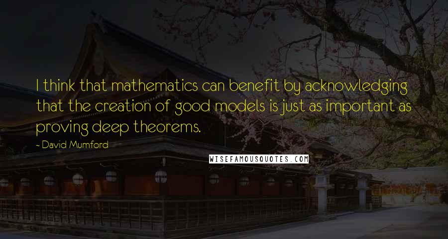 David Mumford Quotes: I think that mathematics can benefit by acknowledging that the creation of good models is just as important as proving deep theorems.