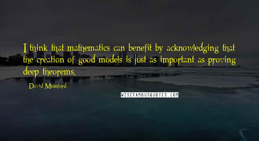 David Mumford Quotes: I think that mathematics can benefit by acknowledging that the creation of good models is just as important as proving deep theorems.