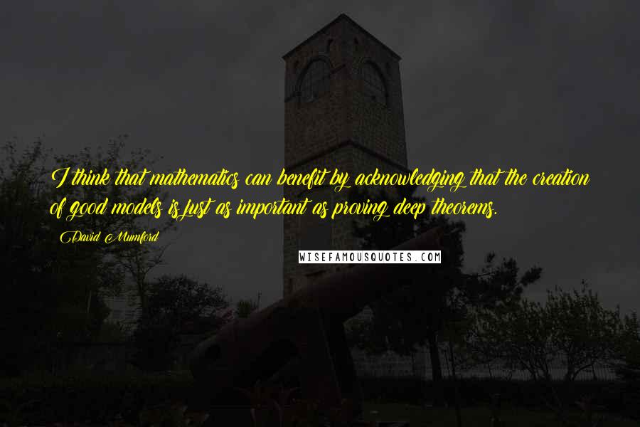 David Mumford Quotes: I think that mathematics can benefit by acknowledging that the creation of good models is just as important as proving deep theorems.