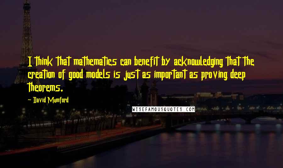 David Mumford Quotes: I think that mathematics can benefit by acknowledging that the creation of good models is just as important as proving deep theorems.