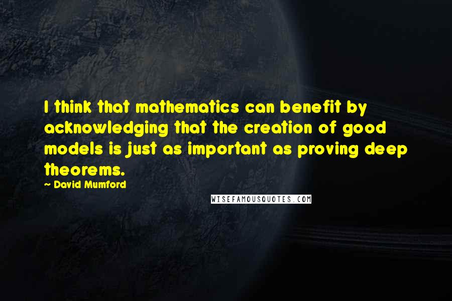 David Mumford Quotes: I think that mathematics can benefit by acknowledging that the creation of good models is just as important as proving deep theorems.