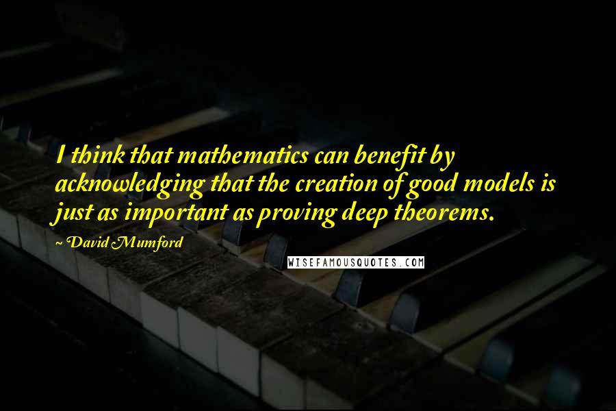 David Mumford Quotes: I think that mathematics can benefit by acknowledging that the creation of good models is just as important as proving deep theorems.