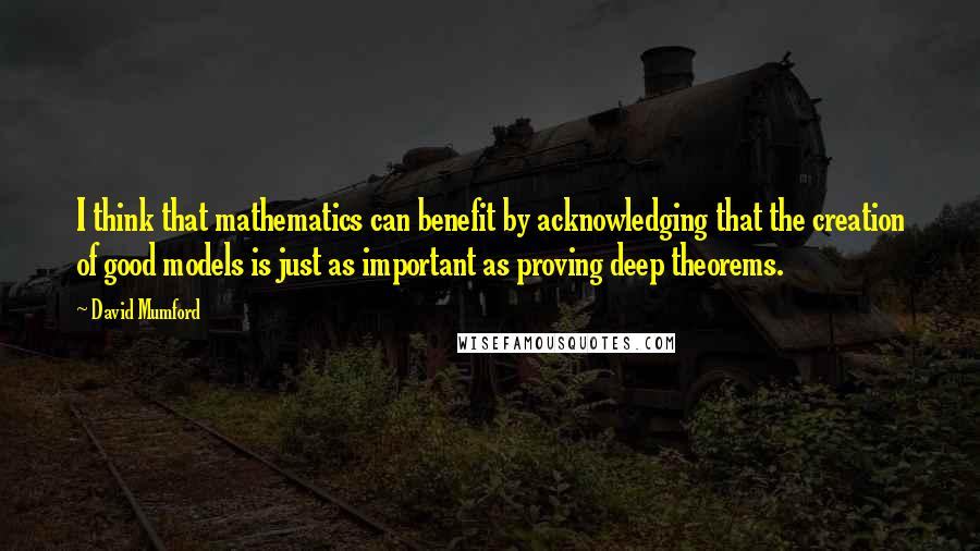 David Mumford Quotes: I think that mathematics can benefit by acknowledging that the creation of good models is just as important as proving deep theorems.