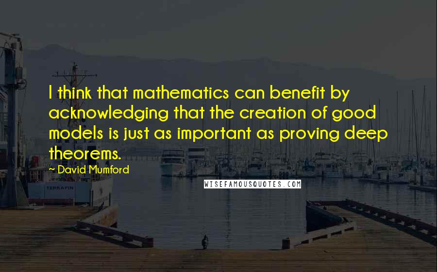 David Mumford Quotes: I think that mathematics can benefit by acknowledging that the creation of good models is just as important as proving deep theorems.