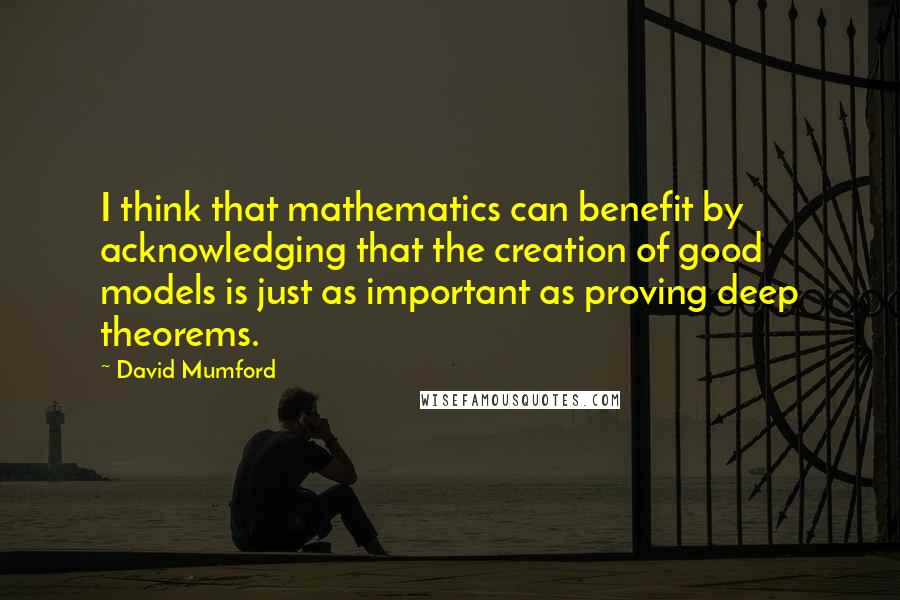 David Mumford Quotes: I think that mathematics can benefit by acknowledging that the creation of good models is just as important as proving deep theorems.