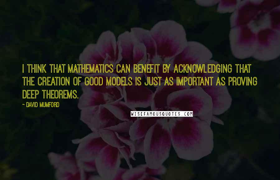 David Mumford Quotes: I think that mathematics can benefit by acknowledging that the creation of good models is just as important as proving deep theorems.