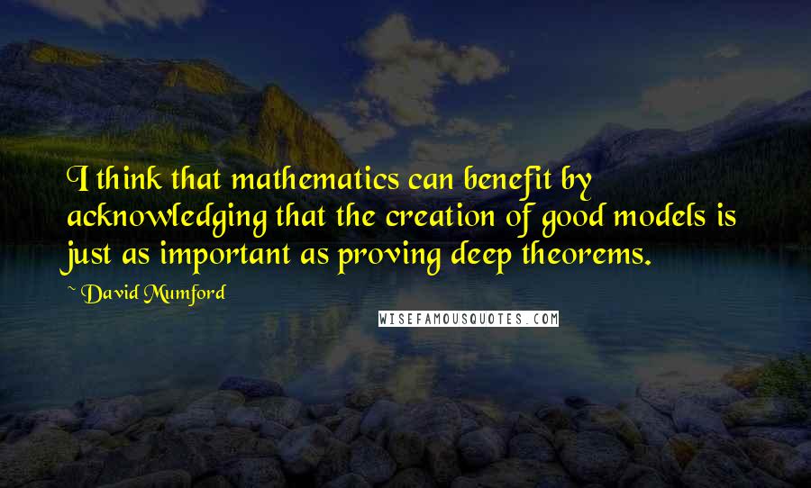 David Mumford Quotes: I think that mathematics can benefit by acknowledging that the creation of good models is just as important as proving deep theorems.