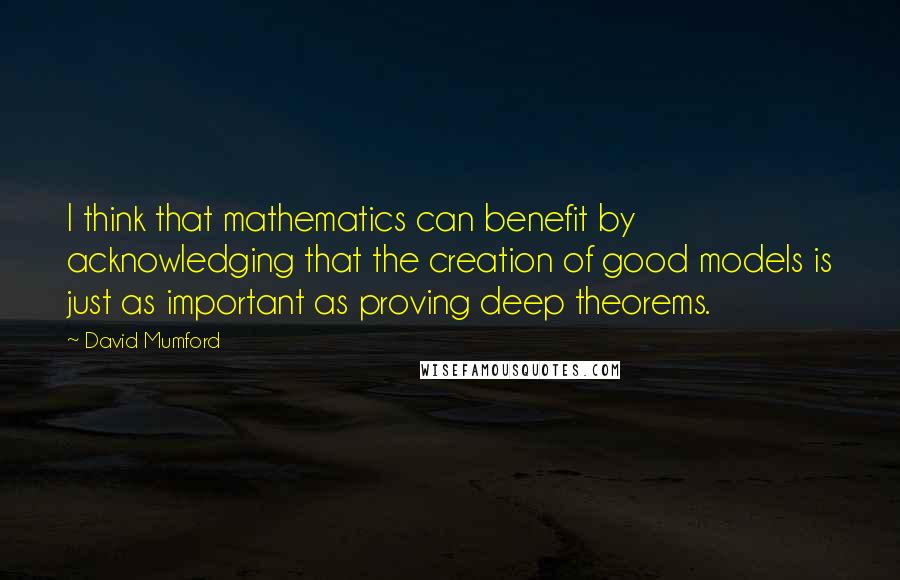 David Mumford Quotes: I think that mathematics can benefit by acknowledging that the creation of good models is just as important as proving deep theorems.