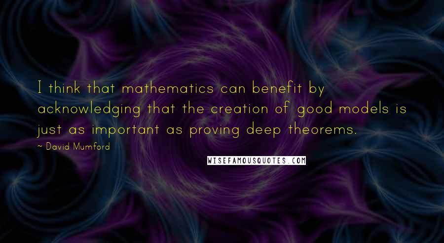 David Mumford Quotes: I think that mathematics can benefit by acknowledging that the creation of good models is just as important as proving deep theorems.