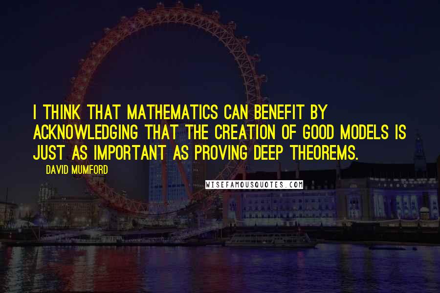 David Mumford Quotes: I think that mathematics can benefit by acknowledging that the creation of good models is just as important as proving deep theorems.