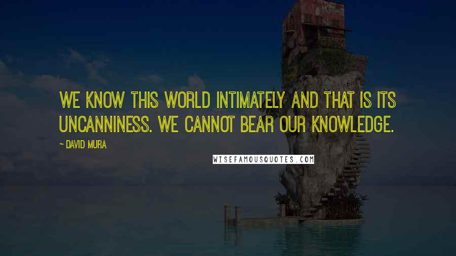David Mura Quotes: We know this world intimately and that is its uncanniness. We cannot bear our knowledge.