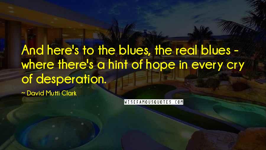 David Mutti Clark Quotes: And here's to the blues, the real blues -  where there's a hint of hope in every cry of desperation.