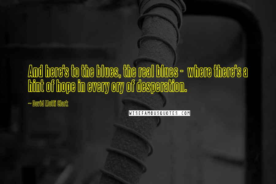 David Mutti Clark Quotes: And here's to the blues, the real blues -  where there's a hint of hope in every cry of desperation.