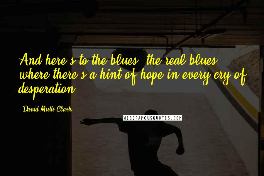 David Mutti Clark Quotes: And here's to the blues, the real blues -  where there's a hint of hope in every cry of desperation.