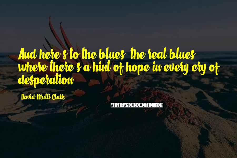 David Mutti Clark Quotes: And here's to the blues, the real blues -  where there's a hint of hope in every cry of desperation.