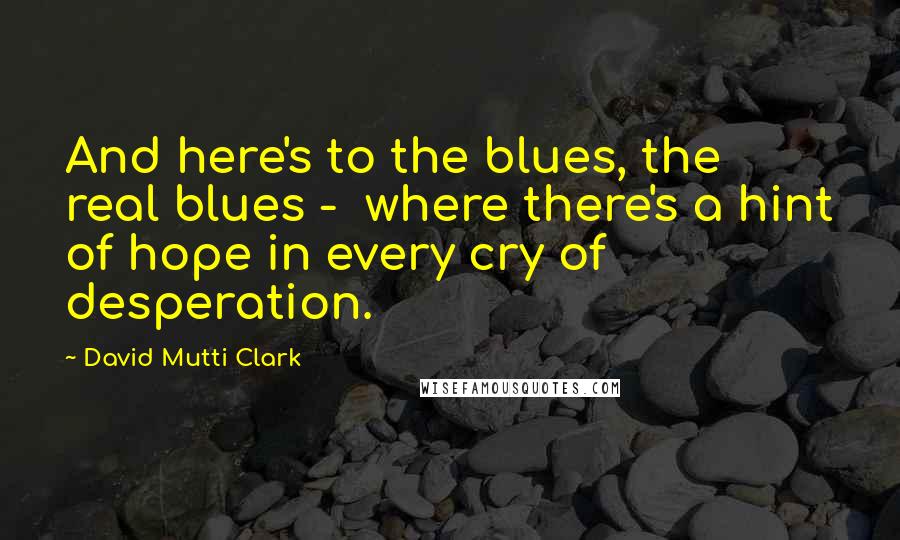 David Mutti Clark Quotes: And here's to the blues, the real blues -  where there's a hint of hope in every cry of desperation.