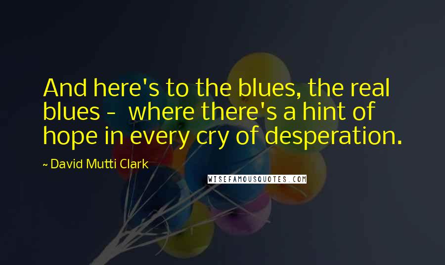 David Mutti Clark Quotes: And here's to the blues, the real blues - where there's a hint of hope in every cry of desperation.