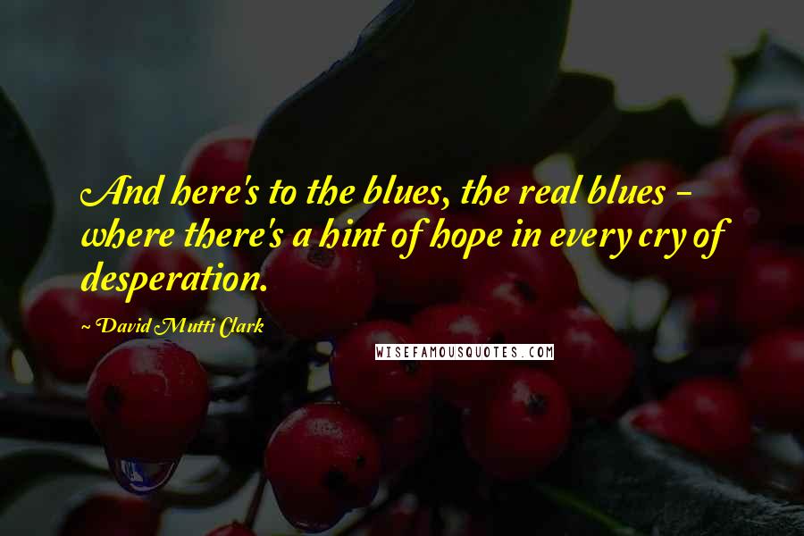 David Mutti Clark Quotes: And here's to the blues, the real blues -  where there's a hint of hope in every cry of desperation.