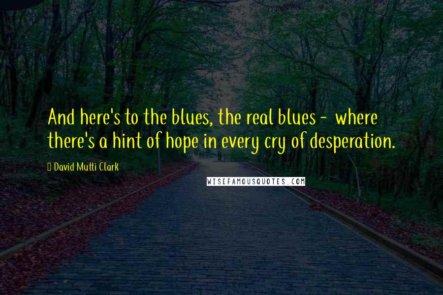 David Mutti Clark Quotes: And here's to the blues, the real blues -  where there's a hint of hope in every cry of desperation.