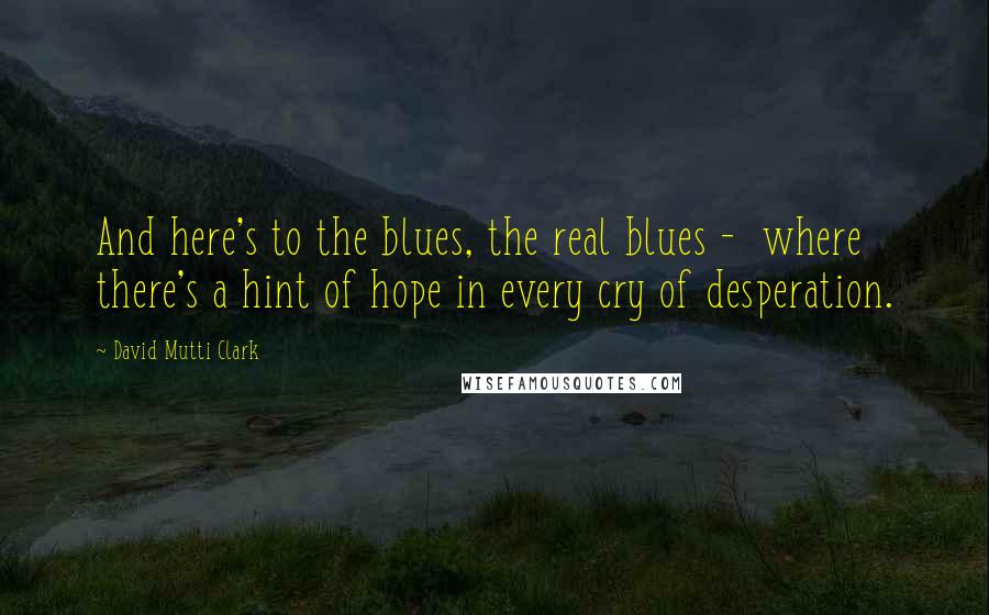 David Mutti Clark Quotes: And here's to the blues, the real blues - where there's a hint of hope in every cry of desperation.
