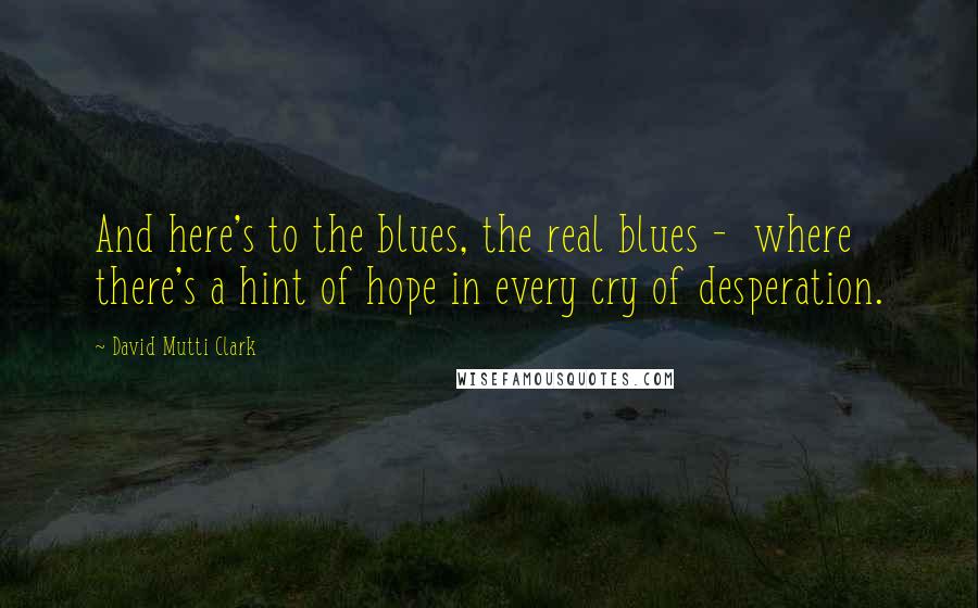 David Mutti Clark Quotes: And here's to the blues, the real blues -  where there's a hint of hope in every cry of desperation.