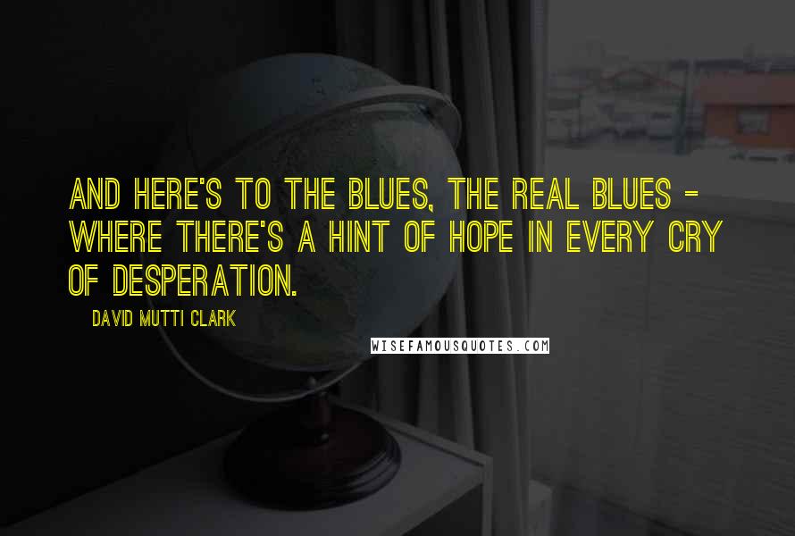 David Mutti Clark Quotes: And here's to the blues, the real blues - where there's a hint of hope in every cry of desperation.