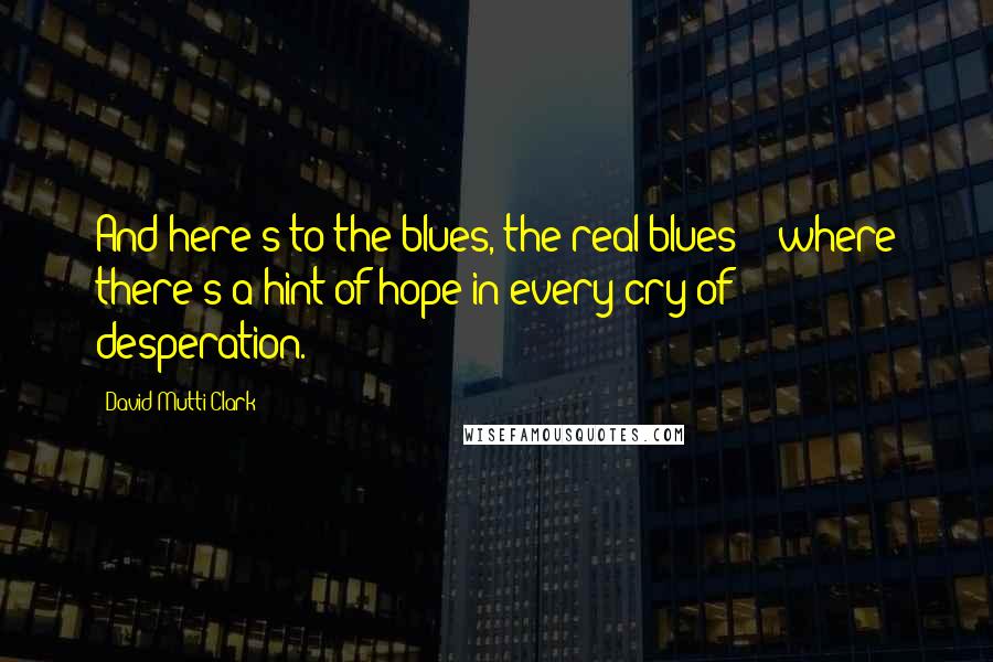 David Mutti Clark Quotes: And here's to the blues, the real blues -  where there's a hint of hope in every cry of desperation.