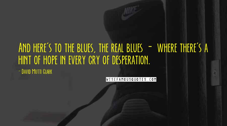 David Mutti Clark Quotes: And here's to the blues, the real blues - where there's a hint of hope in every cry of desperation.
