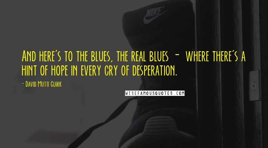 David Mutti Clark Quotes: And here's to the blues, the real blues -  where there's a hint of hope in every cry of desperation.