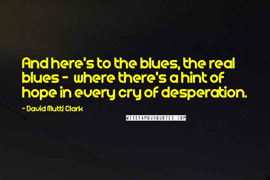 David Mutti Clark Quotes: And here's to the blues, the real blues -  where there's a hint of hope in every cry of desperation.