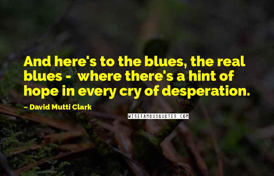 David Mutti Clark Quotes: And here's to the blues, the real blues -  where there's a hint of hope in every cry of desperation.