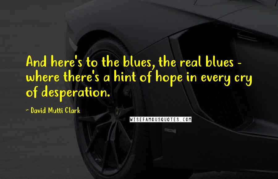 David Mutti Clark Quotes: And here's to the blues, the real blues - where there's a hint of hope in every cry of desperation.