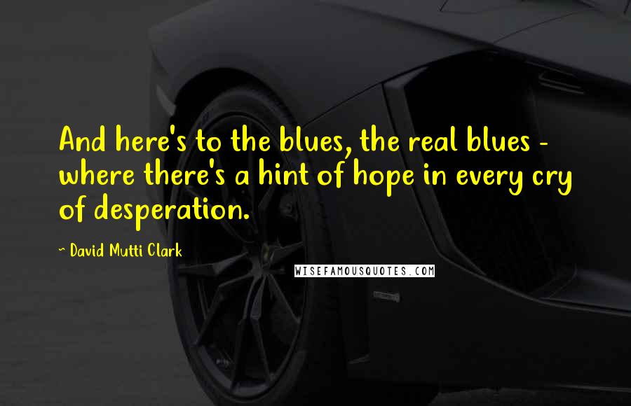 David Mutti Clark Quotes: And here's to the blues, the real blues -  where there's a hint of hope in every cry of desperation.