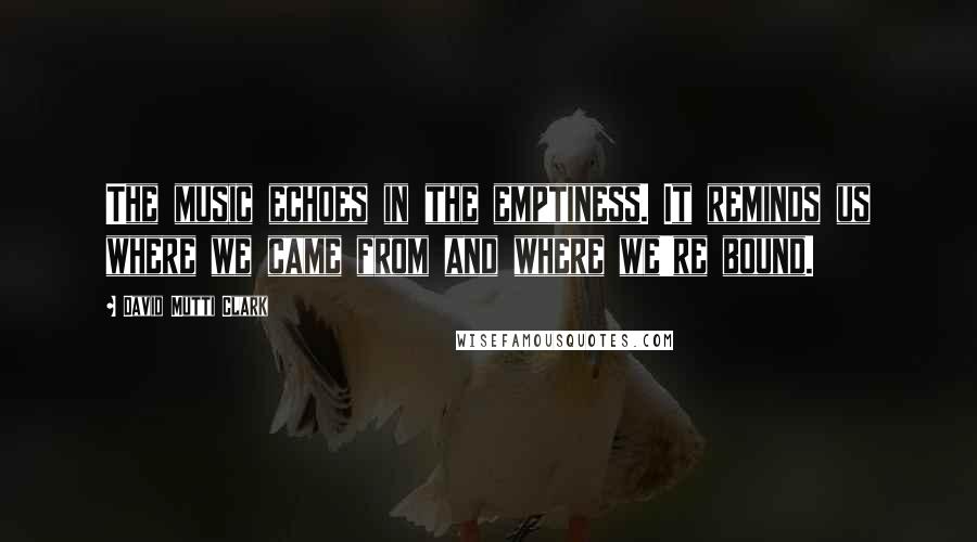 David Mutti Clark Quotes: The music echoes in the emptiness. It reminds us where we came from and where we're bound.