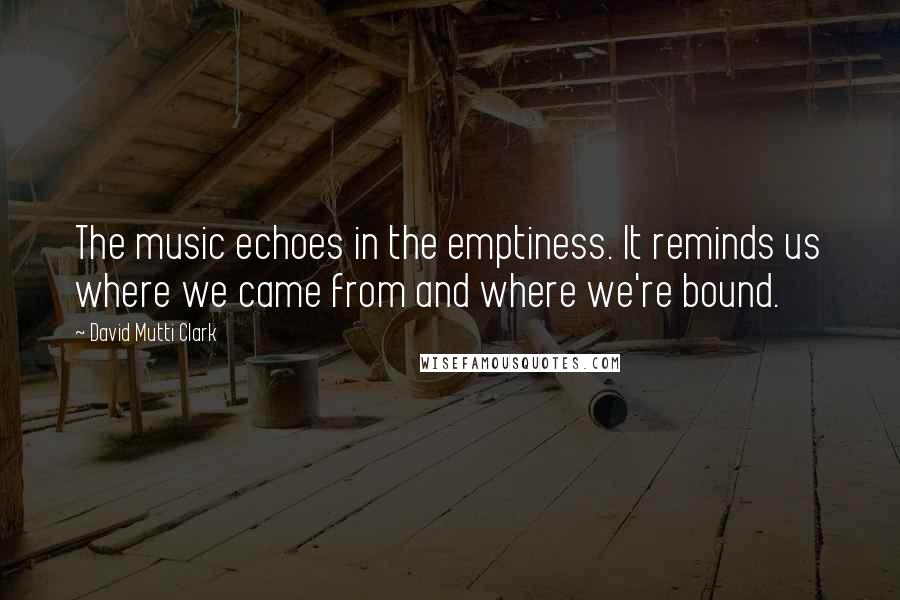 David Mutti Clark Quotes: The music echoes in the emptiness. It reminds us where we came from and where we're bound.