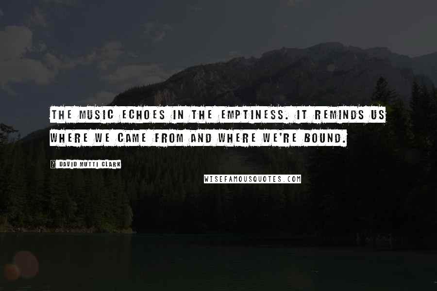 David Mutti Clark Quotes: The music echoes in the emptiness. It reminds us where we came from and where we're bound.