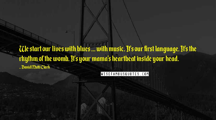 David Mutti Clark Quotes: We start our lives with blues ... with music. It's our first language. It's the rhythm of the womb. It's your mama's heartbeat inside your head.