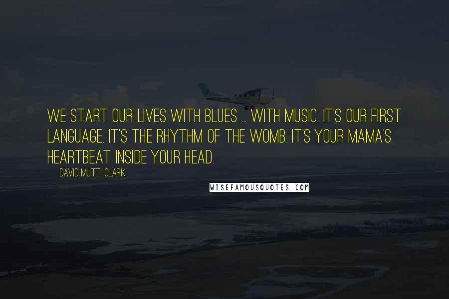 David Mutti Clark Quotes: We start our lives with blues ... with music. It's our first language. It's the rhythm of the womb. It's your mama's heartbeat inside your head.