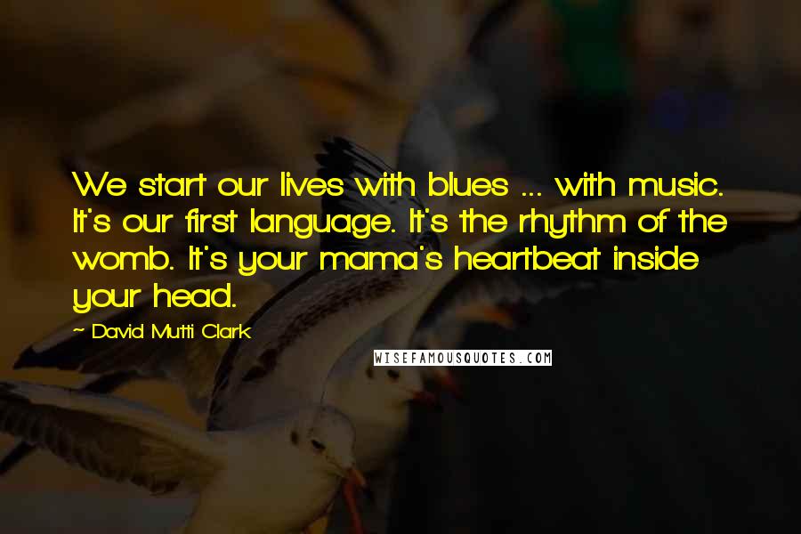 David Mutti Clark Quotes: We start our lives with blues ... with music. It's our first language. It's the rhythm of the womb. It's your mama's heartbeat inside your head.
