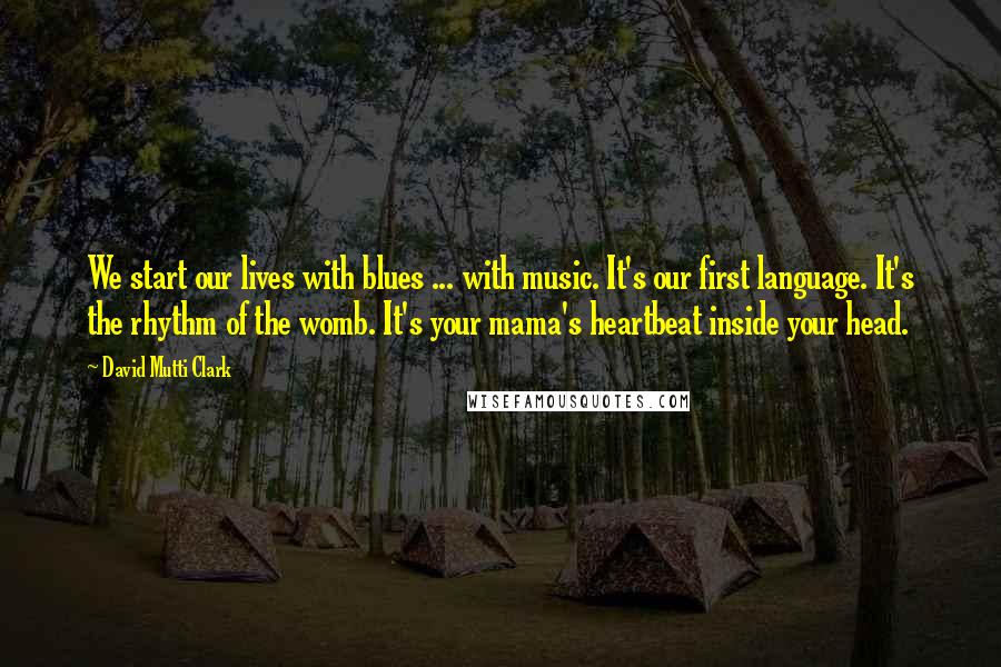 David Mutti Clark Quotes: We start our lives with blues ... with music. It's our first language. It's the rhythm of the womb. It's your mama's heartbeat inside your head.