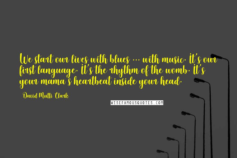 David Mutti Clark Quotes: We start our lives with blues ... with music. It's our first language. It's the rhythm of the womb. It's your mama's heartbeat inside your head.